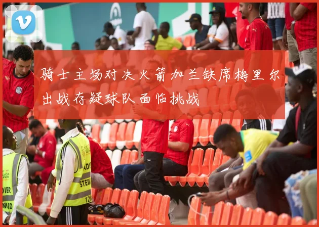骑士主场对决火箭加兰缺席梅里尔出战存疑球队面临挑战
