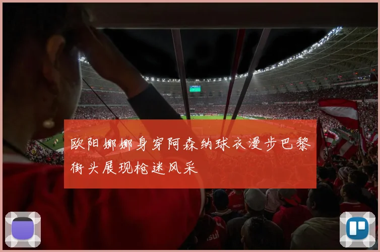 欧阳娜娜身穿阿森纳球衣漫步巴黎街头展现枪迷风采
