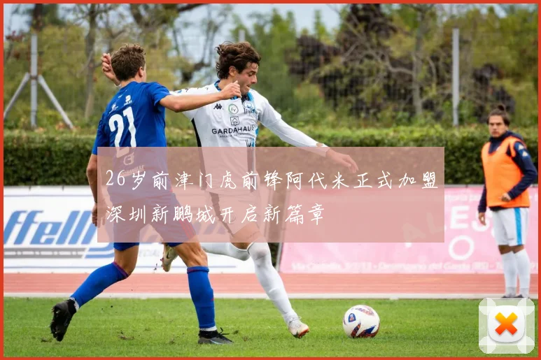 26岁前津门虎前锋阿代米正式加盟深圳新鹏城开启新篇章