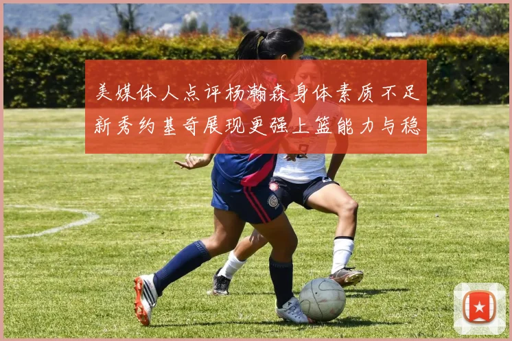 美媒体人点评杨瀚森身体素质不足新秀约基奇展现更强上篮能力与稳定性