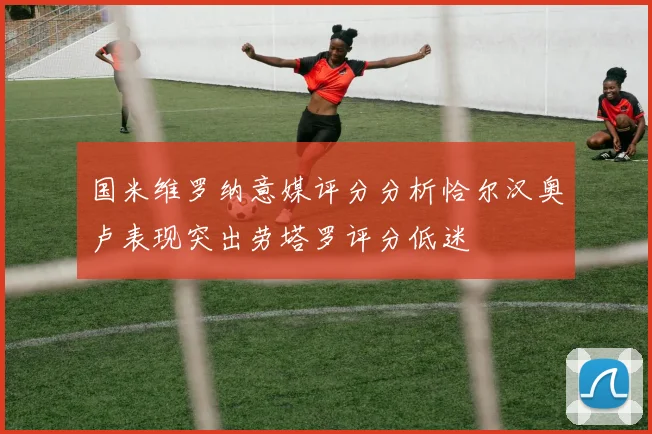 国米维罗纳意媒评分分析恰尔汉奥卢表现突出劳塔罗评分低迷