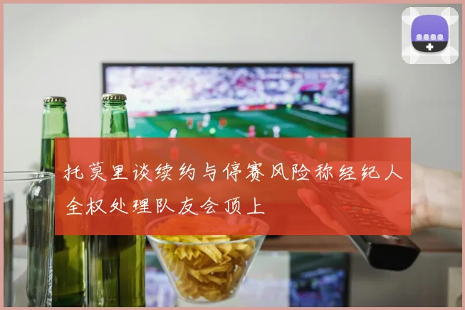 托莫里谈续约与停赛风险称经纪人全权处理队友会顶上