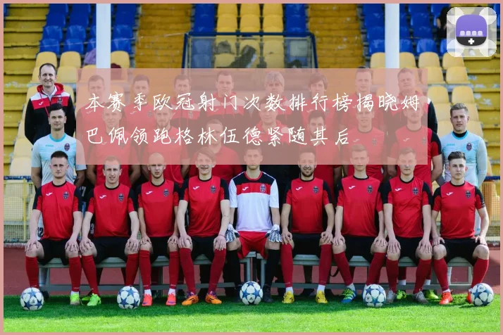 本赛季欧冠射门次数排行榜揭晓姆巴佩领跑格林伍德紧随其后