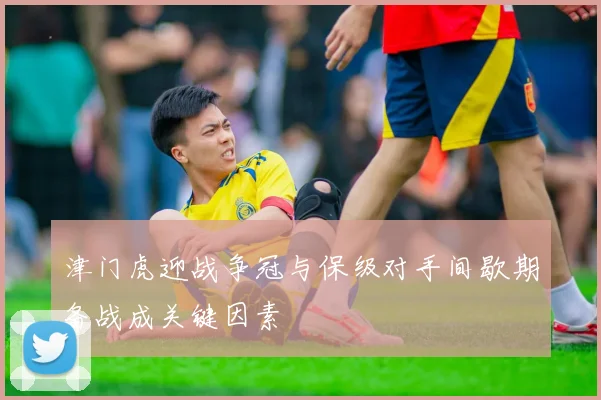 津门虎迎战争冠与保级对手间歇期备战成关键因素
