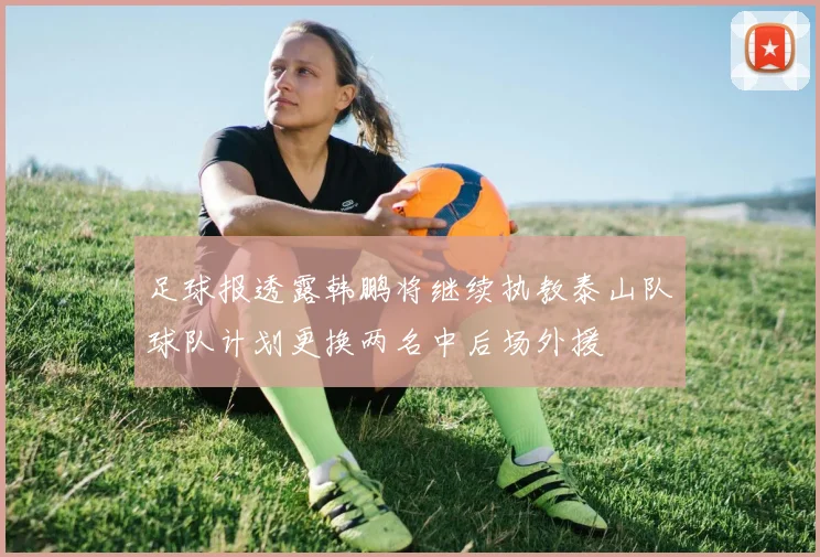 足球报透露韩鹏将继续执教泰山队球队计划更换两名中后场外援