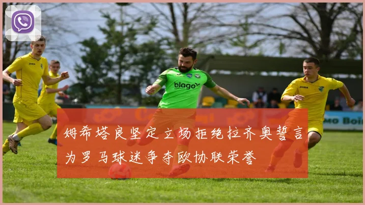 姆希塔良坚定立场拒绝拉齐奥誓言为罗马球迷争夺欧协联荣誉