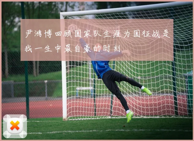 尹鸿博回顾国家队生涯为国征战是我一生中最自豪的时刻