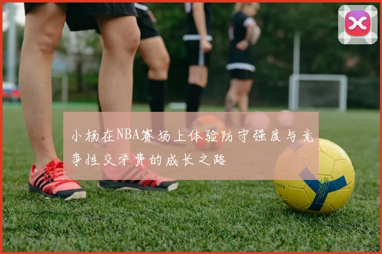 小杨在NBA赛场上体验防守强度与竞争性交学费的成长之路