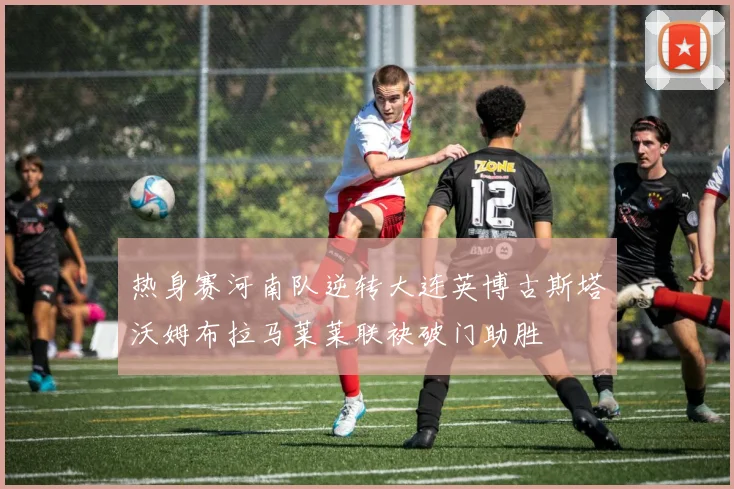 热身赛河南队逆转大连英博古斯塔沃姆布拉马莱莱联袂破门助胜
