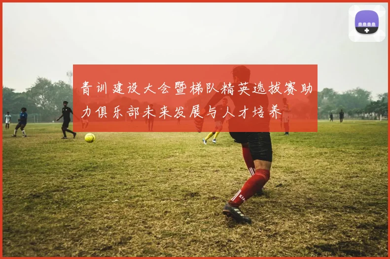 青训建设大会暨梯队精英选拔赛助力俱乐部未来发展与人才培养