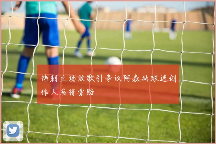 热刺主场放歌引争议阿森纳球迷创作人或将索赔