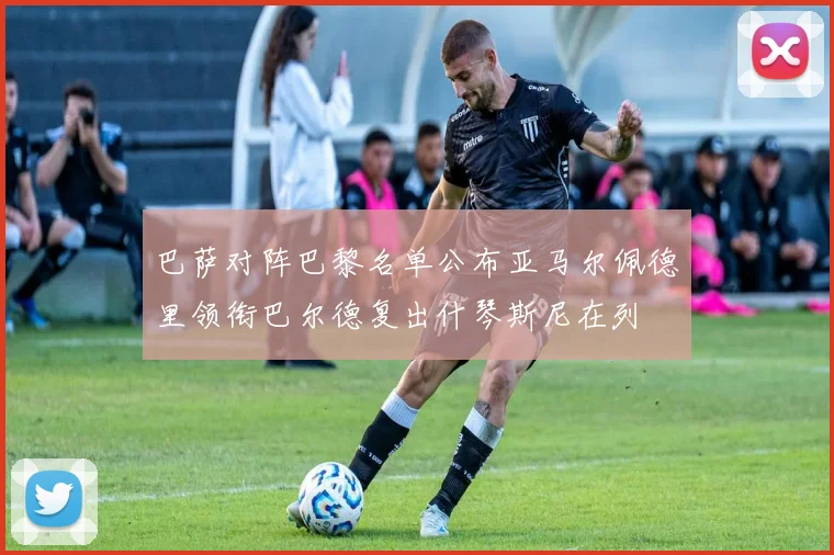 巴萨对阵巴黎名单公布亚马尔佩德里领衔巴尔德复出什琴斯尼在列