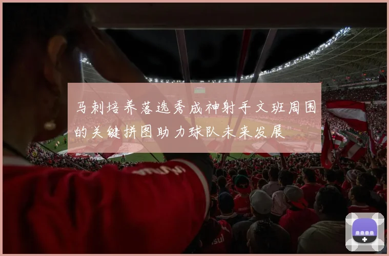 马刺培养落选秀成神射手文班周围的关键拼图助力球队未来发展