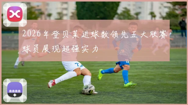2026年登贝莱进球数领先五大联赛球员展现超强实力