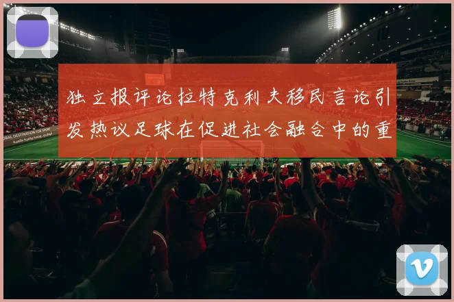 独立报评论拉特克利夫移民言论引发热议足球在促进社会融合中的重要作用