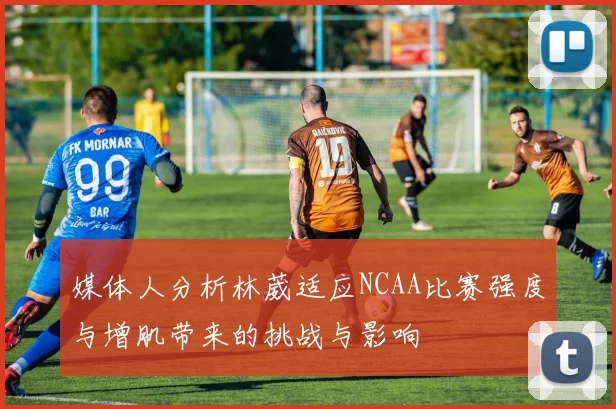 媒体人分析林葳适应NCAA比赛强度与增肌带来的挑战与影响