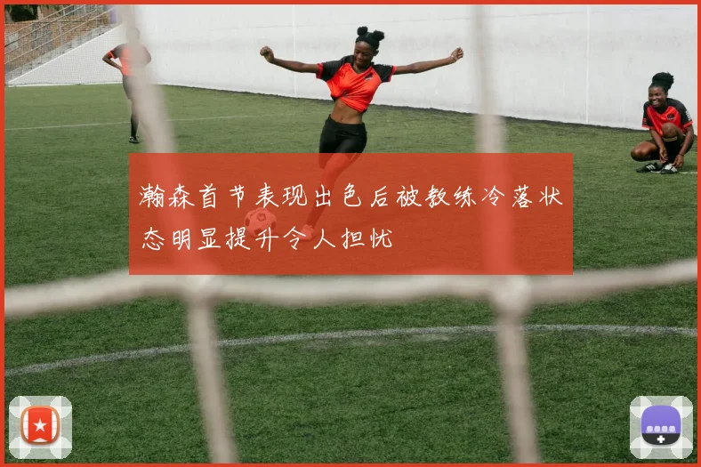 瀚森首节表现出色后被教练冷落状态明显提升令人担忧
