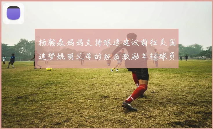 杨瀚森妈妈支持球迷建议前往美国追梦姚明父母的经历激励年轻球员