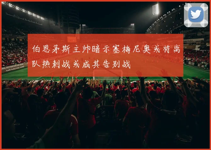 伯恩茅斯主帅暗示塞梅尼奥或将离队热刺战或成其告别战
