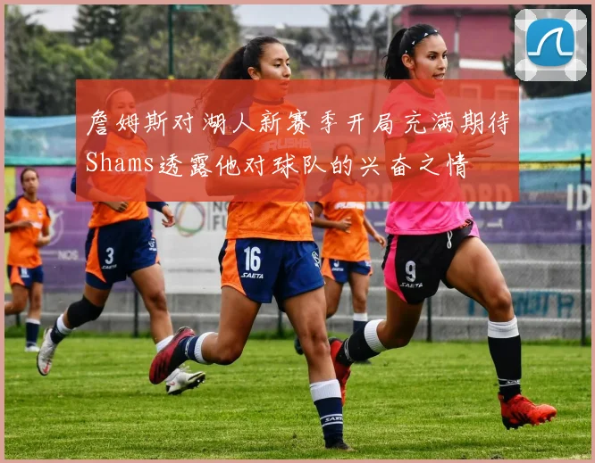 詹姆斯对湖人新赛季开局充满期待Shams透露他对球队的兴奋之情