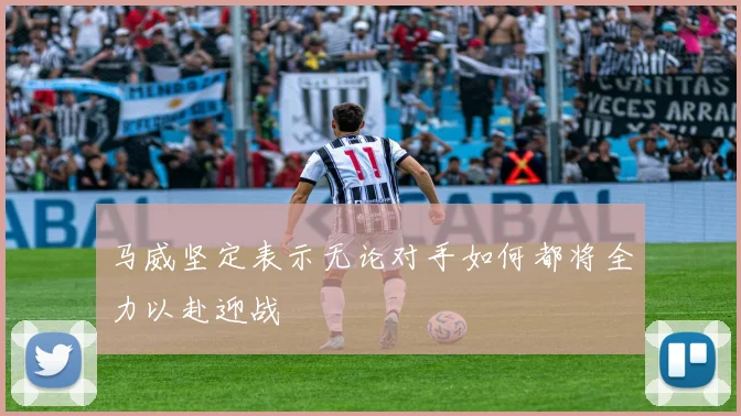 马威坚定表示无论对手如何都将全力以赴迎战