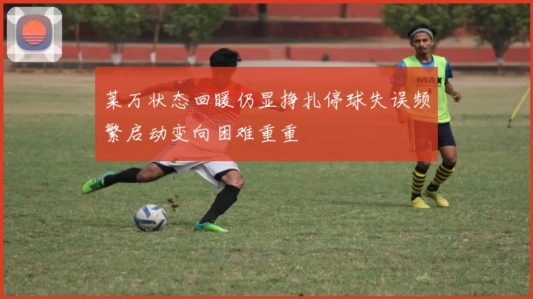 莱万状态回暖仍显挣扎停球失误频繁启动变向困难重重