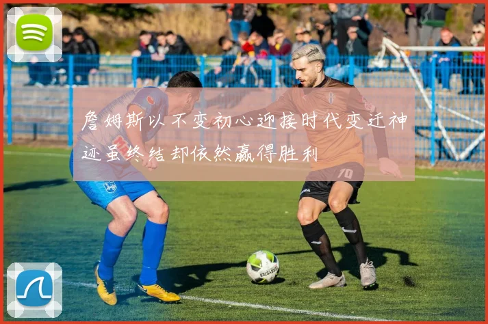詹姆斯以不变初心迎接时代变迁神迹虽终结却依然赢得胜利