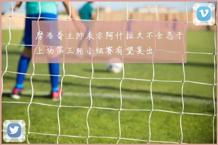 摩洛哥主帅表示阿什拉夫不会急于上场第三轮小组赛有望复出