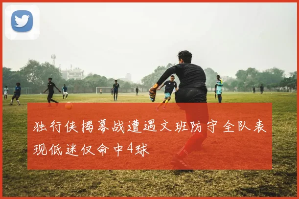 独行侠揭幕战遭遇文班防守全队表现低迷仅命中4球