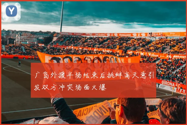 广岛外援半场结束后挑衅高天意引发双方冲突场面火爆