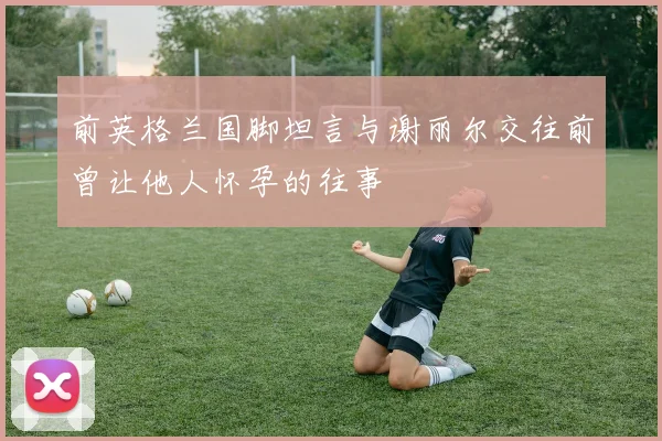 前英格兰国脚坦言与谢丽尔交往前曾让他人怀孕的往事