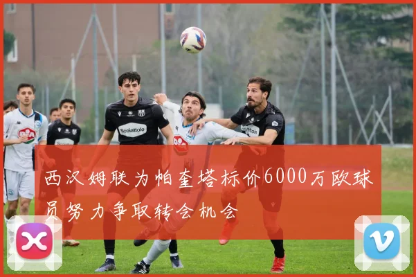 西汉姆联为帕奎塔标价6000万欧球员努力争取转会机会