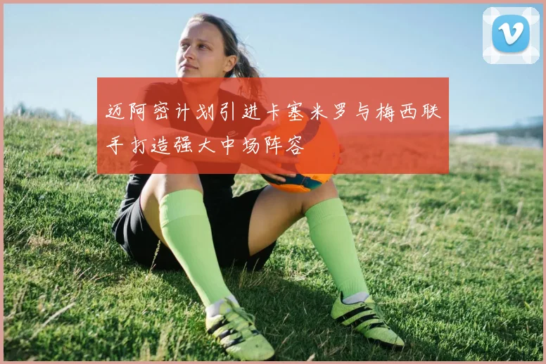 迈阿密计划引进卡塞米罗与梅西联手打造强大中场阵容