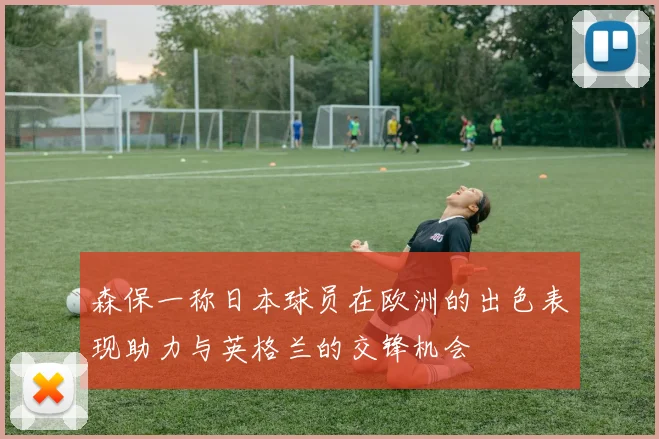 森保一称日本球员在欧洲的出色表现助力与英格兰的交锋机会