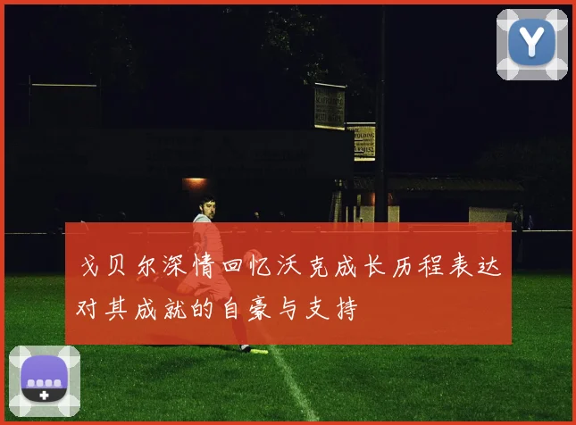 戈贝尔深情回忆沃克成长历程表达对其成就的自豪与支持
