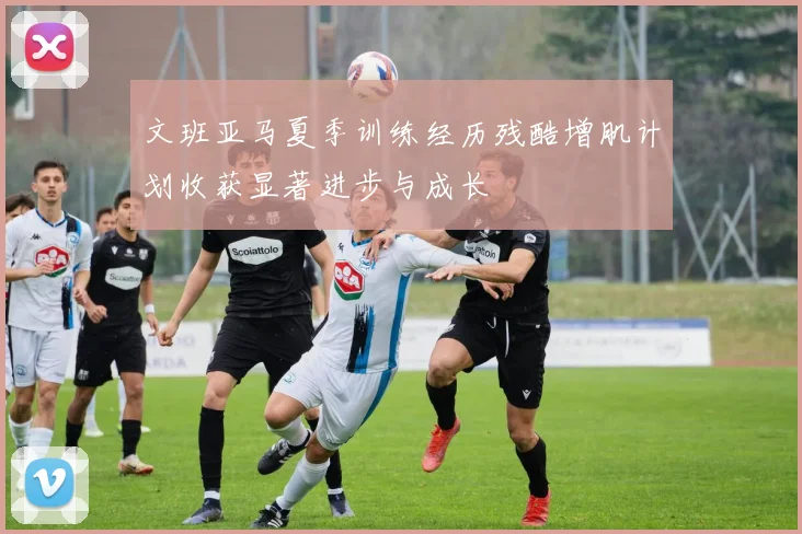 文班亚马夏季训练经历残酷增肌计划收获显著进步与成长