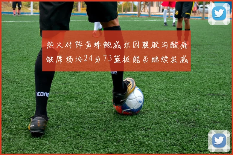 热火对阵黄蜂鲍威尔因腹股沟酸痛缺席场均24分73篮板能否继续发威