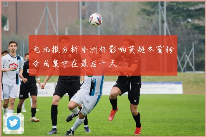 电讯报分析非洲杯影响英超冬窗转会或集中在最后十天