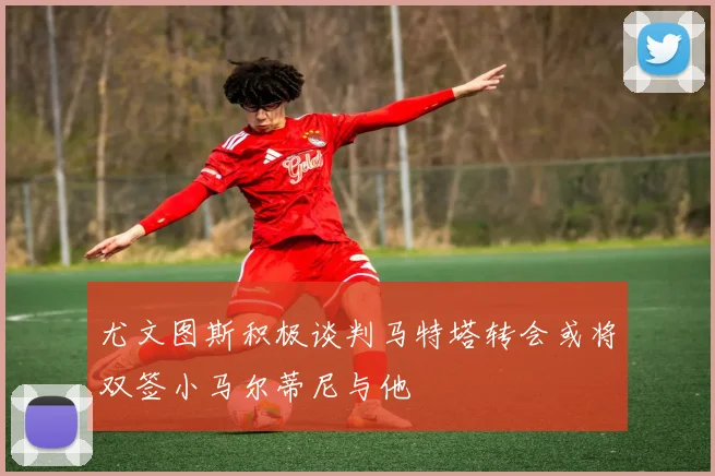 尤文图斯积极谈判马特塔转会或将双签小马尔蒂尼与他