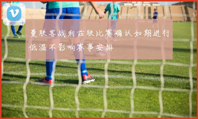 曼联客战利兹联比赛确认如期进行低温不影响赛事安排