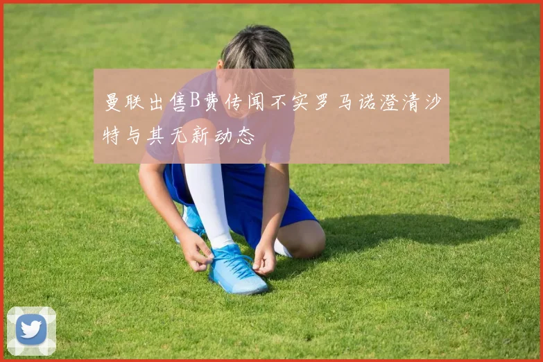 曼联出售B费传闻不实罗马诺澄清沙特与其无新动态