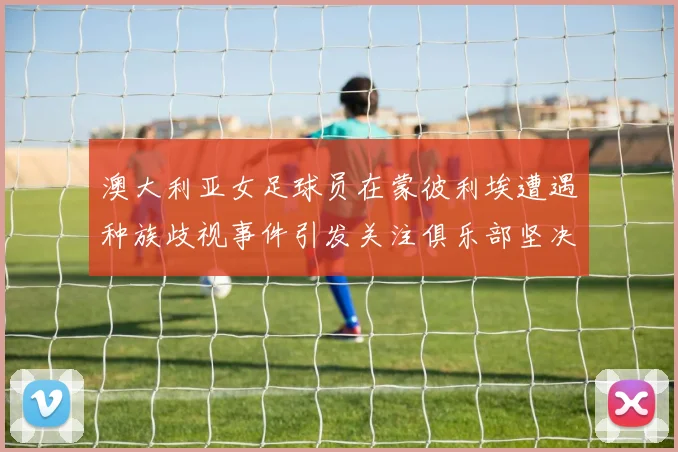 澳大利亚女足球员在蒙彼利埃遭遇种族歧视事件引发关注俱乐部坚决否认