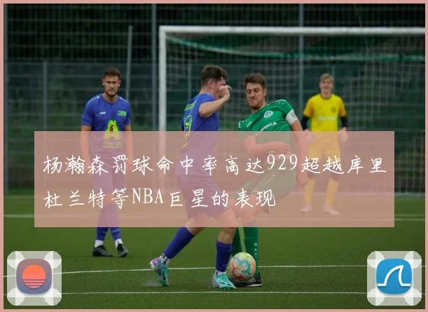 杨瀚森罚球命中率高达929超越库里杜兰特等NBA巨星的表现