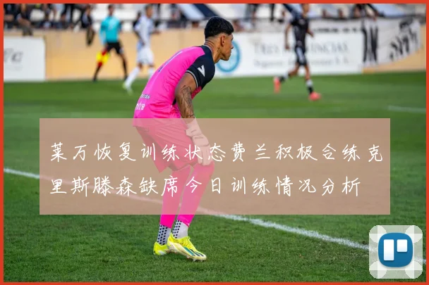 莱万恢复训练状态费兰积极合练克里斯滕森缺席今日训练情况分析