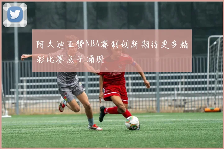 阿夫迪亚赞NBA赛制创新期待更多精彩比赛点子涌现