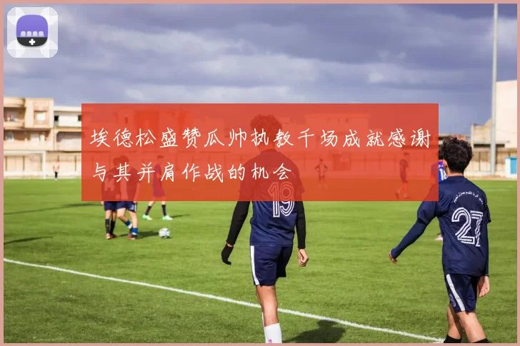 埃德松盛赞瓜帅执教千场成就感谢与其并肩作战的机会