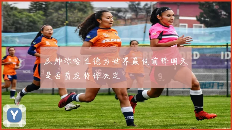 瓜帅称哈兰德为世界最佳前锋明天是否首发将作决定