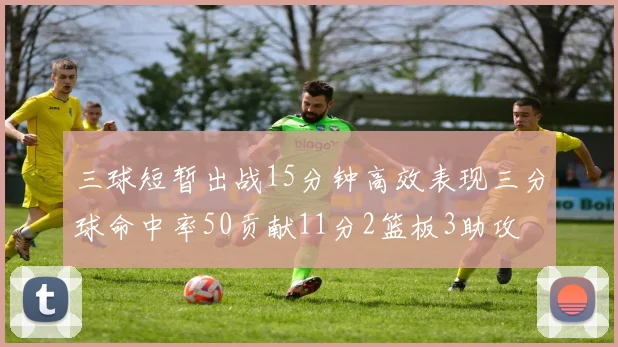 三球短暂出战15分钟高效表现三分球命中率50贡献11分2篮板3助攻