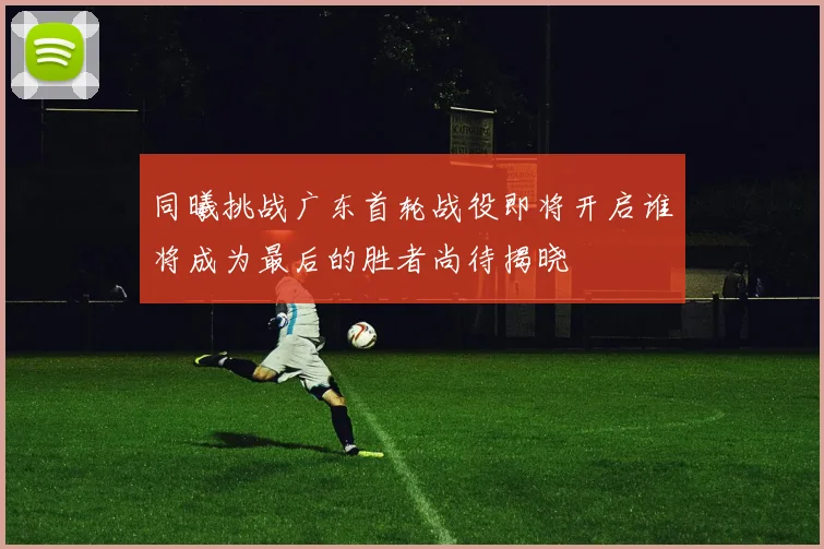 同曦挑战广东首轮战役即将开启谁将成为最后的胜者尚待揭晓