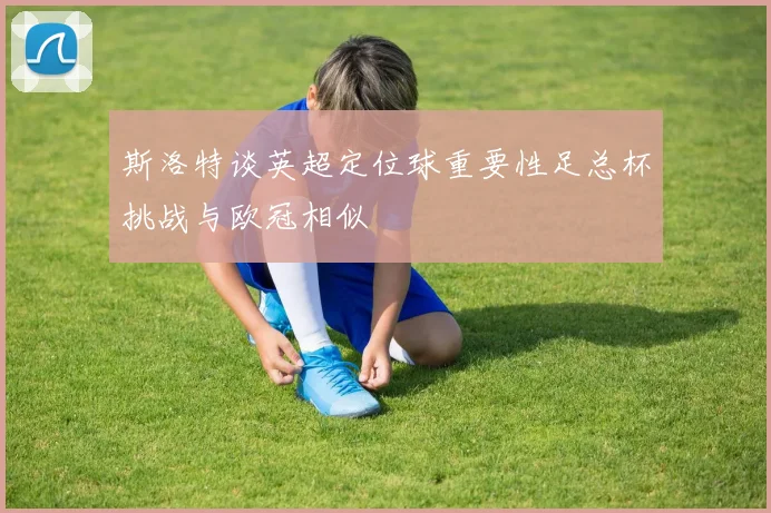 斯洛特谈英超定位球重要性足总杯挑战与欧冠相似